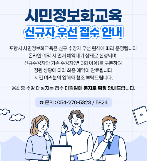 시민정보화교육 신규자 우선 접수 안내
		포항시 시민정보화교육은 신규 수강자 우선 원칙에 따라 운영됩니다.
		온라인 예약 시 먼저 예약대기 상태로 신청되며, 
		신규수강자와 기존 수강자(연 3회 이상)를 구분하여 정원 상황에 따라 최종 예약이 완료됩니다.
		시민 여러분의 양해와 협조 부탁드립니다.
		※최종 수강 대상자는 접수 마감일에 문자로 확정 안내드립니다.
		문의 : 054-270-5823 / 5824